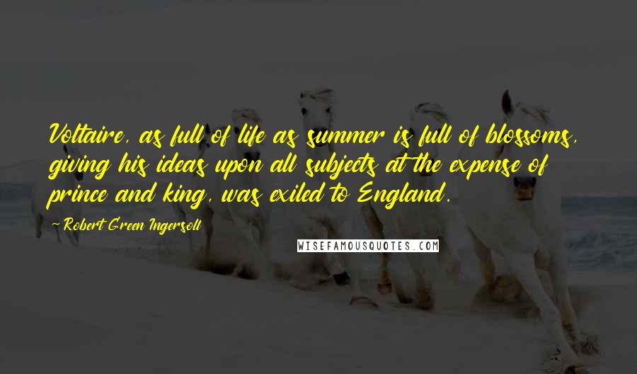 Robert Green Ingersoll Quotes: Voltaire, as full of life as summer is full of blossoms, giving his ideas upon all subjects at the expense of prince and king, was exiled to England.