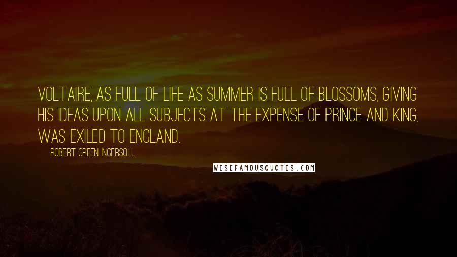 Robert Green Ingersoll Quotes: Voltaire, as full of life as summer is full of blossoms, giving his ideas upon all subjects at the expense of prince and king, was exiled to England.