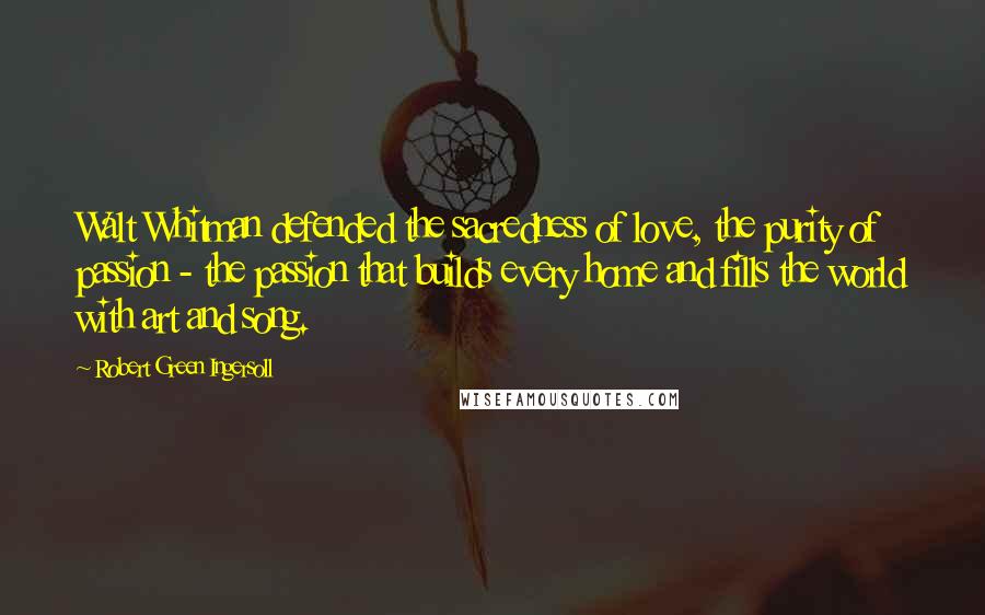 Robert Green Ingersoll Quotes: Walt Whitman defended the sacredness of love, the purity of passion - the passion that builds every home and fills the world with art and song.