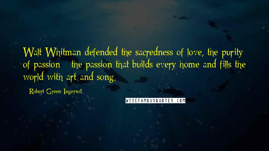 Robert Green Ingersoll Quotes: Walt Whitman defended the sacredness of love, the purity of passion - the passion that builds every home and fills the world with art and song.