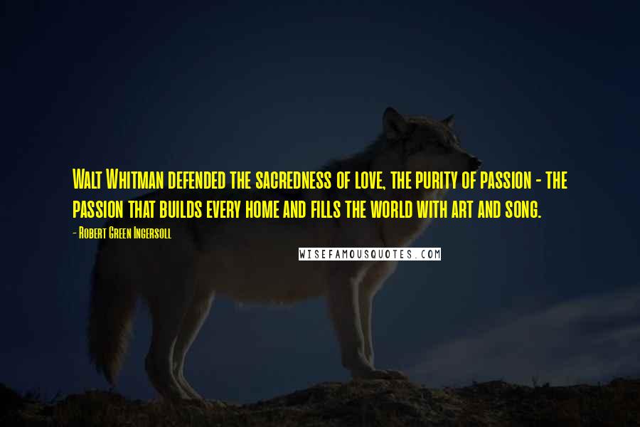 Robert Green Ingersoll Quotes: Walt Whitman defended the sacredness of love, the purity of passion - the passion that builds every home and fills the world with art and song.