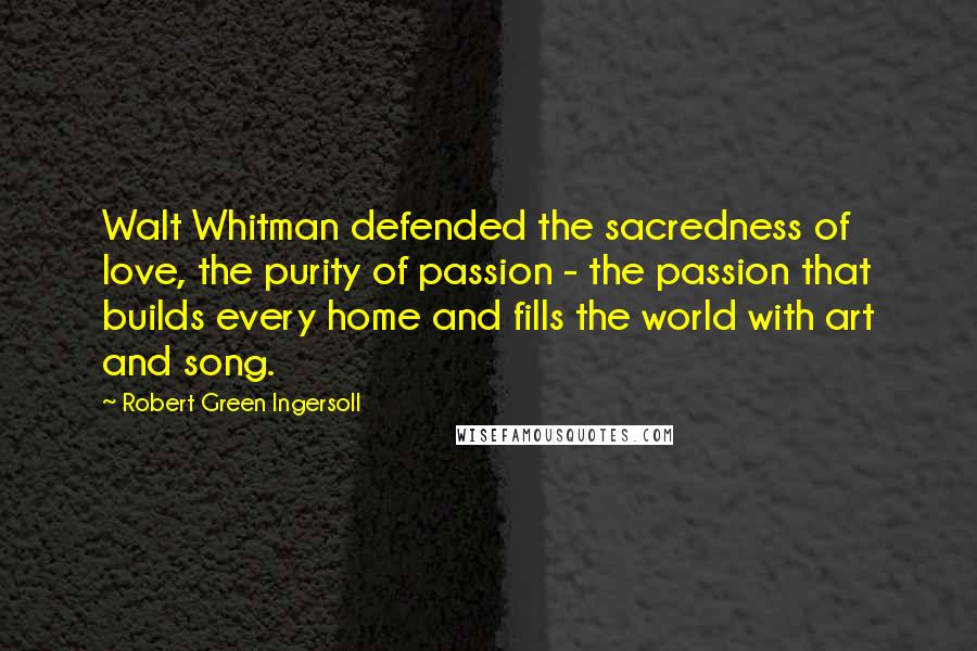 Robert Green Ingersoll Quotes: Walt Whitman defended the sacredness of love, the purity of passion - the passion that builds every home and fills the world with art and song.