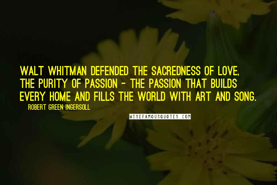 Robert Green Ingersoll Quotes: Walt Whitman defended the sacredness of love, the purity of passion - the passion that builds every home and fills the world with art and song.