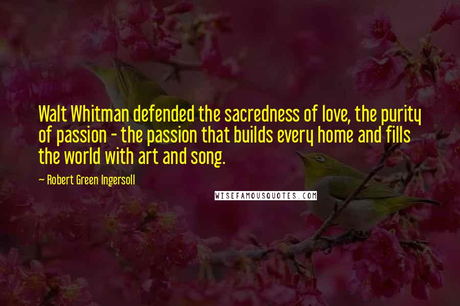 Robert Green Ingersoll Quotes: Walt Whitman defended the sacredness of love, the purity of passion - the passion that builds every home and fills the world with art and song.