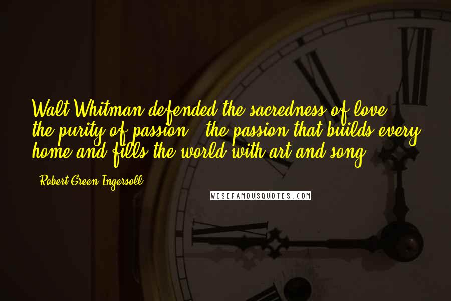 Robert Green Ingersoll Quotes: Walt Whitman defended the sacredness of love, the purity of passion - the passion that builds every home and fills the world with art and song.
