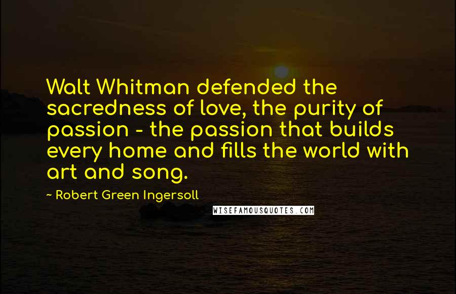 Robert Green Ingersoll Quotes: Walt Whitman defended the sacredness of love, the purity of passion - the passion that builds every home and fills the world with art and song.