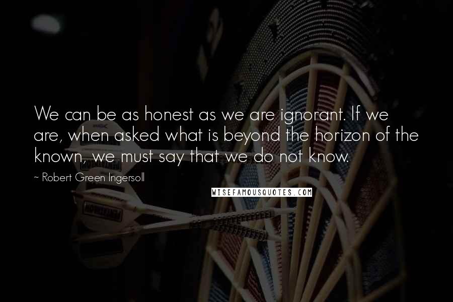 Robert Green Ingersoll Quotes: We can be as honest as we are ignorant. If we are, when asked what is beyond the horizon of the known, we must say that we do not know.