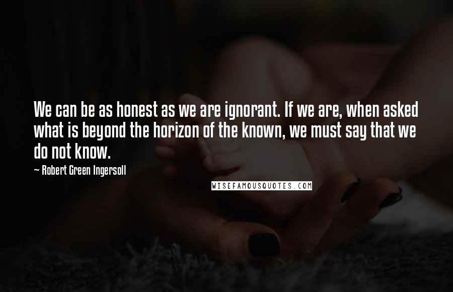Robert Green Ingersoll Quotes: We can be as honest as we are ignorant. If we are, when asked what is beyond the horizon of the known, we must say that we do not know.