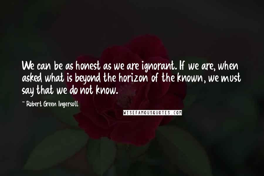Robert Green Ingersoll Quotes: We can be as honest as we are ignorant. If we are, when asked what is beyond the horizon of the known, we must say that we do not know.