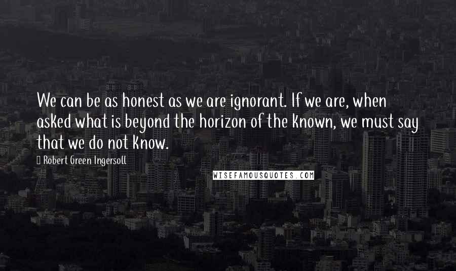 Robert Green Ingersoll Quotes: We can be as honest as we are ignorant. If we are, when asked what is beyond the horizon of the known, we must say that we do not know.