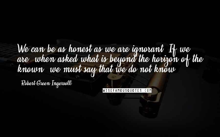 Robert Green Ingersoll Quotes: We can be as honest as we are ignorant. If we are, when asked what is beyond the horizon of the known, we must say that we do not know.