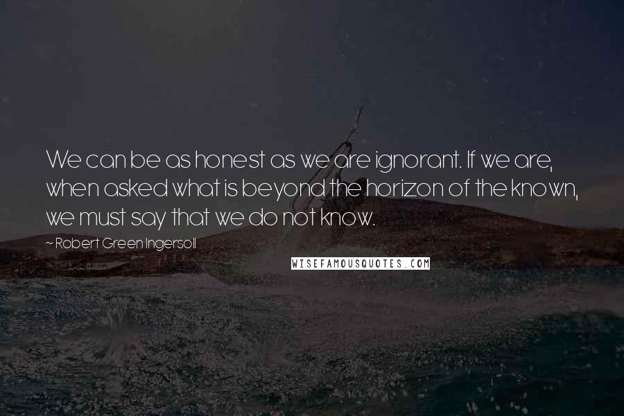 Robert Green Ingersoll Quotes: We can be as honest as we are ignorant. If we are, when asked what is beyond the horizon of the known, we must say that we do not know.