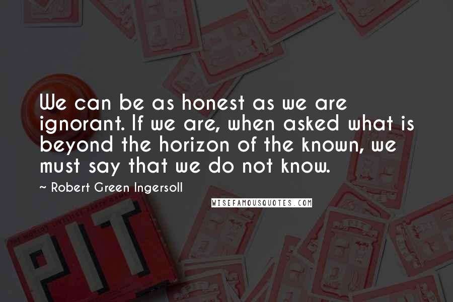 Robert Green Ingersoll Quotes: We can be as honest as we are ignorant. If we are, when asked what is beyond the horizon of the known, we must say that we do not know.