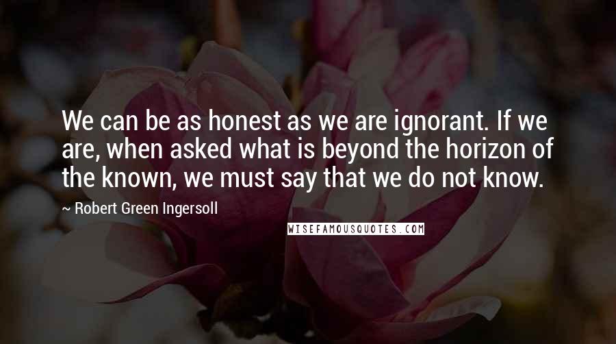 Robert Green Ingersoll Quotes: We can be as honest as we are ignorant. If we are, when asked what is beyond the horizon of the known, we must say that we do not know.