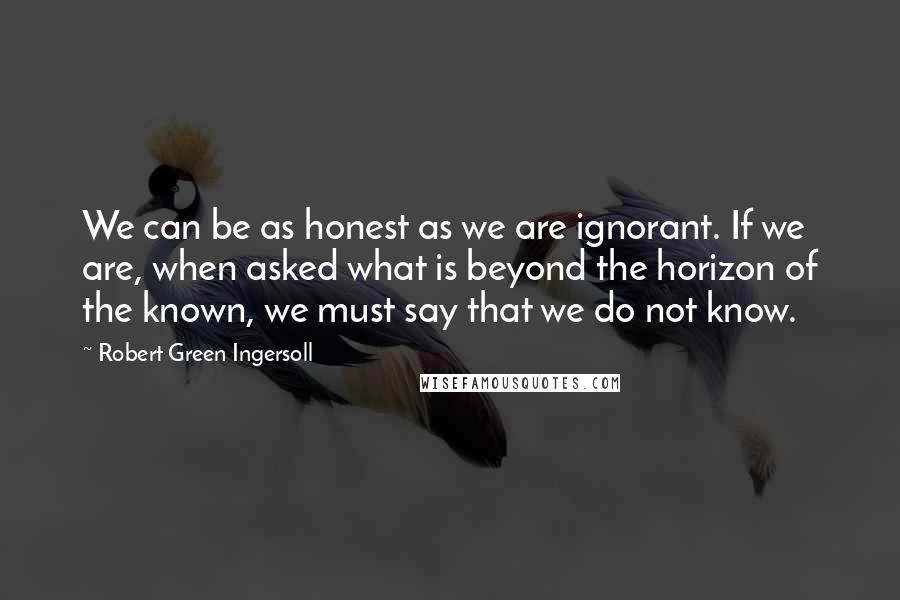 Robert Green Ingersoll Quotes: We can be as honest as we are ignorant. If we are, when asked what is beyond the horizon of the known, we must say that we do not know.