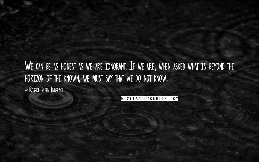Robert Green Ingersoll Quotes: We can be as honest as we are ignorant. If we are, when asked what is beyond the horizon of the known, we must say that we do not know.