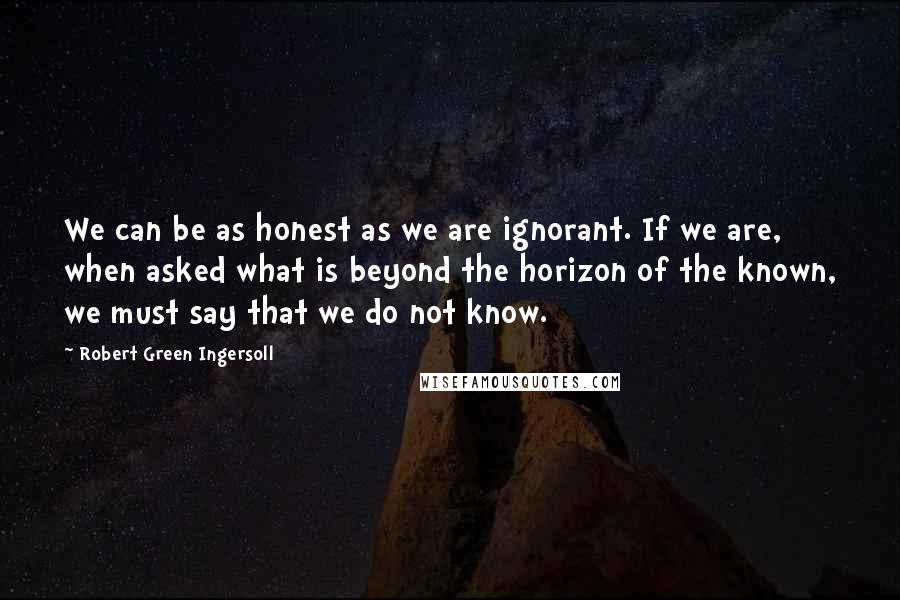 Robert Green Ingersoll Quotes: We can be as honest as we are ignorant. If we are, when asked what is beyond the horizon of the known, we must say that we do not know.