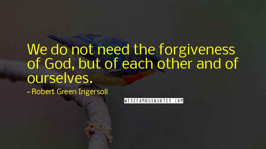 Robert Green Ingersoll Quotes: We do not need the forgiveness of God, but of each other and of ourselves.