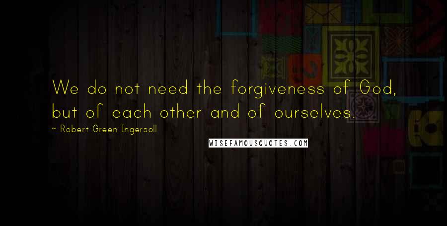 Robert Green Ingersoll Quotes: We do not need the forgiveness of God, but of each other and of ourselves.