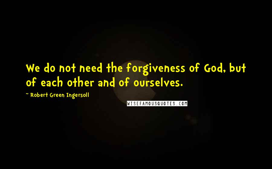 Robert Green Ingersoll Quotes: We do not need the forgiveness of God, but of each other and of ourselves.