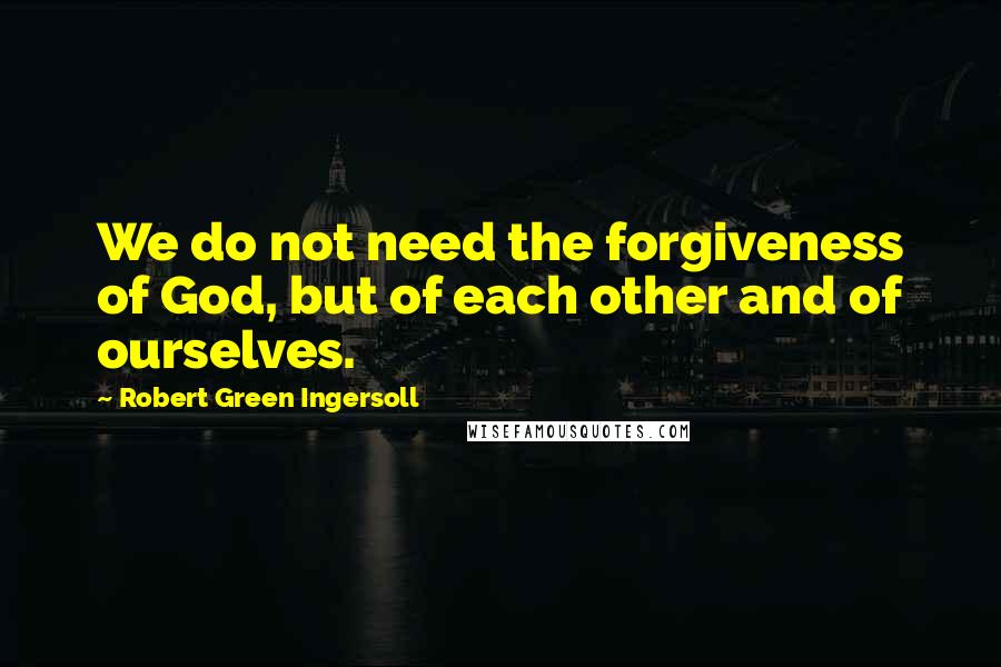 Robert Green Ingersoll Quotes: We do not need the forgiveness of God, but of each other and of ourselves.