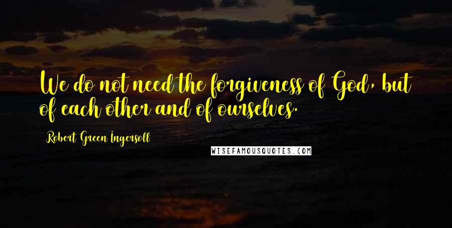 Robert Green Ingersoll Quotes: We do not need the forgiveness of God, but of each other and of ourselves.