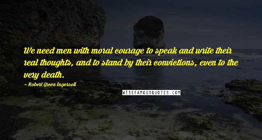 Robert Green Ingersoll Quotes: We need men with moral courage to speak and write their real thoughts, and to stand by their convictions, even to the very death.