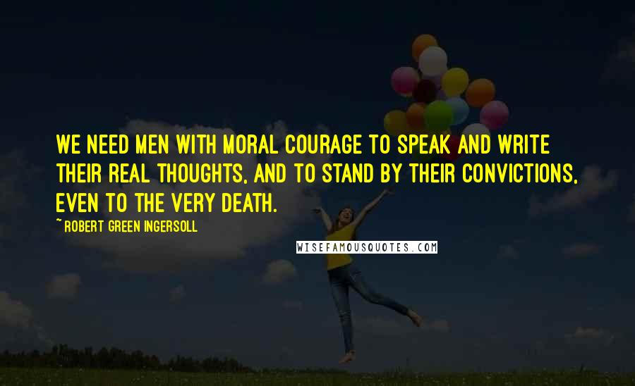 Robert Green Ingersoll Quotes: We need men with moral courage to speak and write their real thoughts, and to stand by their convictions, even to the very death.