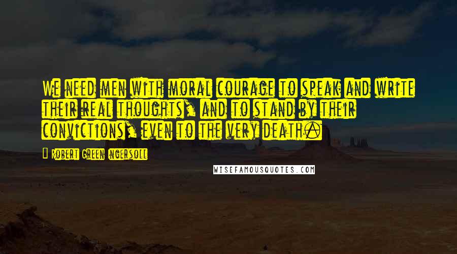 Robert Green Ingersoll Quotes: We need men with moral courage to speak and write their real thoughts, and to stand by their convictions, even to the very death.