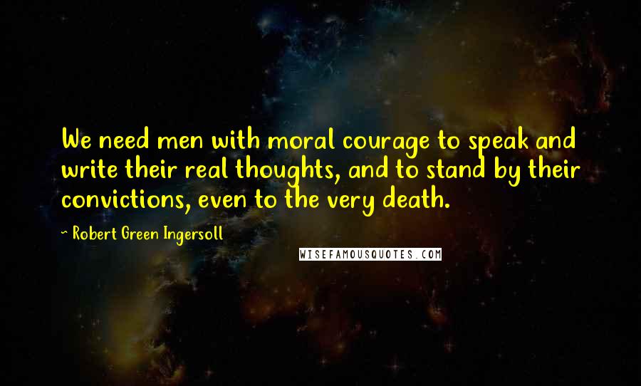 Robert Green Ingersoll Quotes: We need men with moral courage to speak and write their real thoughts, and to stand by their convictions, even to the very death.