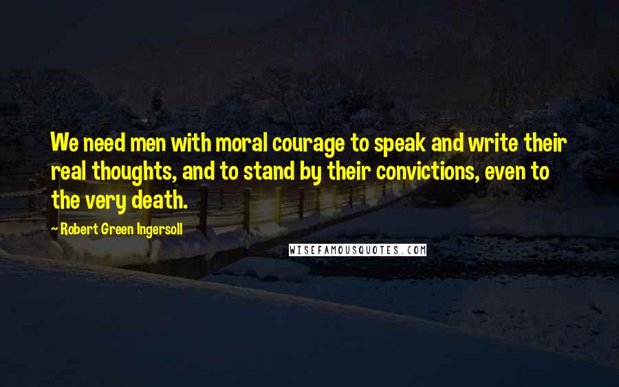 Robert Green Ingersoll Quotes: We need men with moral courage to speak and write their real thoughts, and to stand by their convictions, even to the very death.