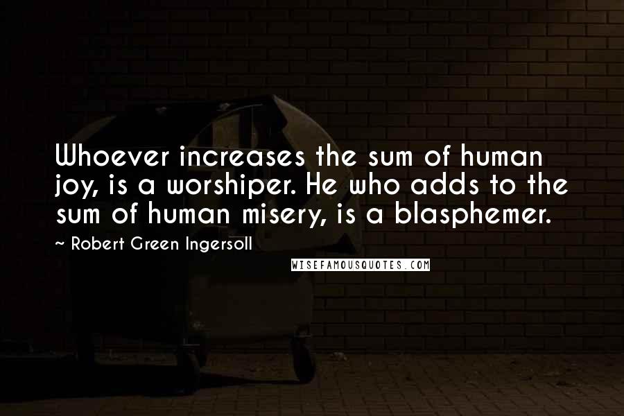 Robert Green Ingersoll Quotes: Whoever increases the sum of human joy, is a worshiper. He who adds to the sum of human misery, is a blasphemer.