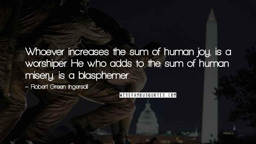 Robert Green Ingersoll Quotes: Whoever increases the sum of human joy, is a worshiper. He who adds to the sum of human misery, is a blasphemer.