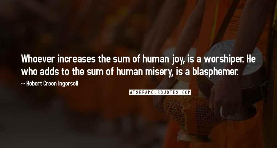 Robert Green Ingersoll Quotes: Whoever increases the sum of human joy, is a worshiper. He who adds to the sum of human misery, is a blasphemer.