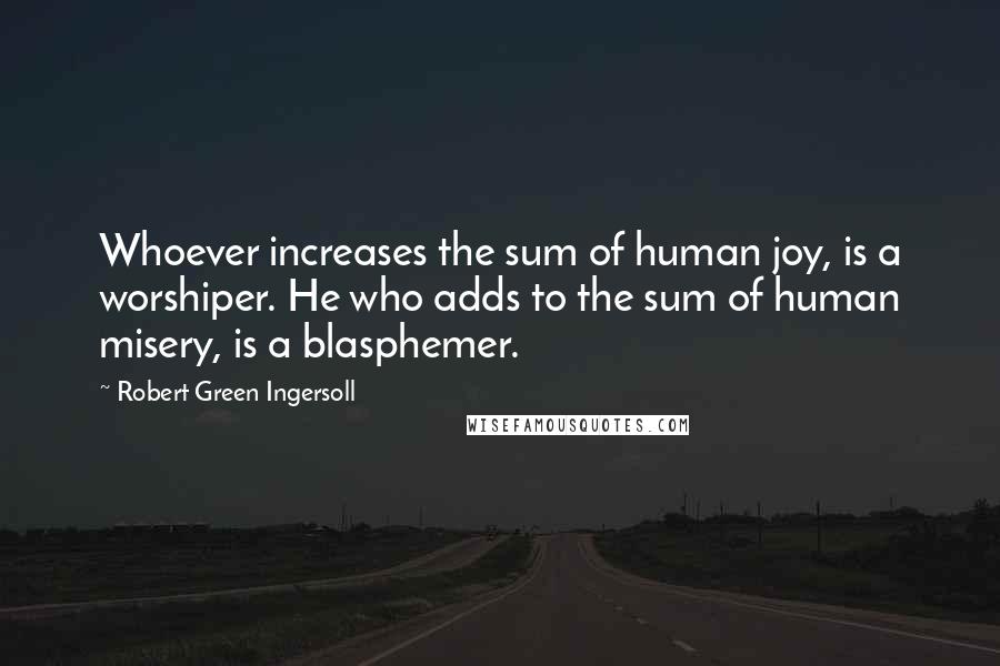 Robert Green Ingersoll Quotes: Whoever increases the sum of human joy, is a worshiper. He who adds to the sum of human misery, is a blasphemer.