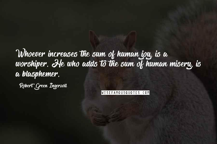 Robert Green Ingersoll Quotes: Whoever increases the sum of human joy, is a worshiper. He who adds to the sum of human misery, is a blasphemer.