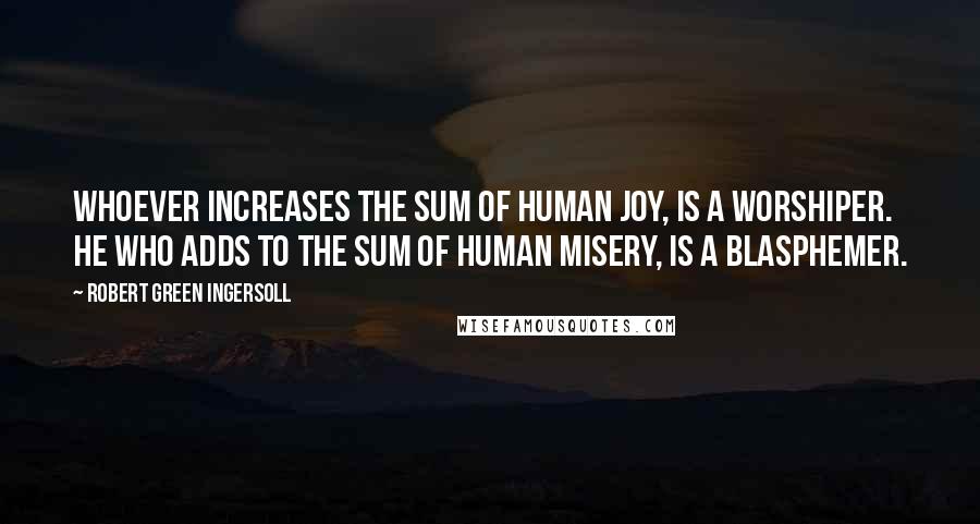 Robert Green Ingersoll Quotes: Whoever increases the sum of human joy, is a worshiper. He who adds to the sum of human misery, is a blasphemer.