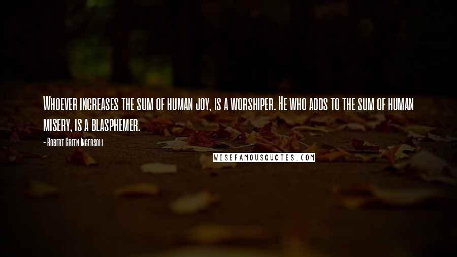 Robert Green Ingersoll Quotes: Whoever increases the sum of human joy, is a worshiper. He who adds to the sum of human misery, is a blasphemer.