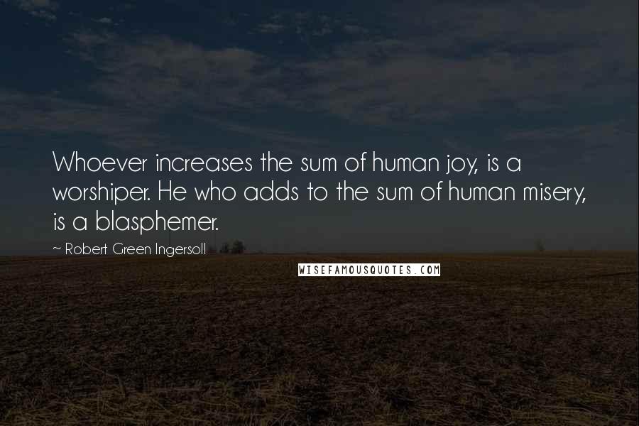 Robert Green Ingersoll Quotes: Whoever increases the sum of human joy, is a worshiper. He who adds to the sum of human misery, is a blasphemer.