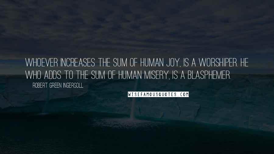 Robert Green Ingersoll Quotes: Whoever increases the sum of human joy, is a worshiper. He who adds to the sum of human misery, is a blasphemer.