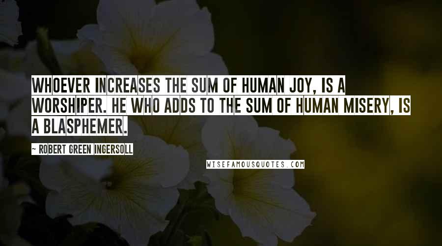 Robert Green Ingersoll Quotes: Whoever increases the sum of human joy, is a worshiper. He who adds to the sum of human misery, is a blasphemer.