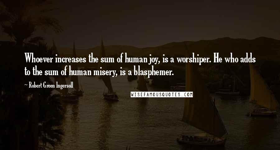 Robert Green Ingersoll Quotes: Whoever increases the sum of human joy, is a worshiper. He who adds to the sum of human misery, is a blasphemer.