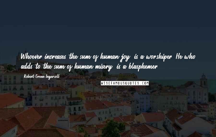 Robert Green Ingersoll Quotes: Whoever increases the sum of human joy, is a worshiper. He who adds to the sum of human misery, is a blasphemer.