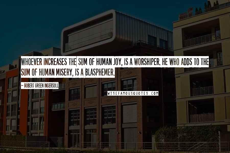 Robert Green Ingersoll Quotes: Whoever increases the sum of human joy, is a worshiper. He who adds to the sum of human misery, is a blasphemer.