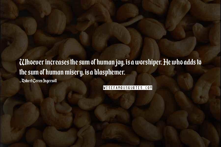 Robert Green Ingersoll Quotes: Whoever increases the sum of human joy, is a worshiper. He who adds to the sum of human misery, is a blasphemer.