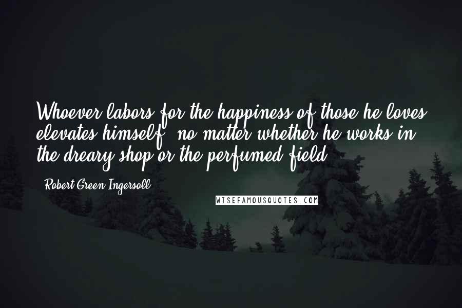 Robert Green Ingersoll Quotes: Whoever labors for the happiness of those he loves elevates himself, no matter whether he works in the dreary shop or the perfumed field.