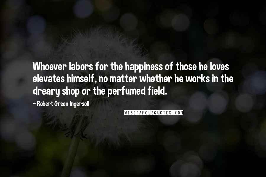 Robert Green Ingersoll Quotes: Whoever labors for the happiness of those he loves elevates himself, no matter whether he works in the dreary shop or the perfumed field.