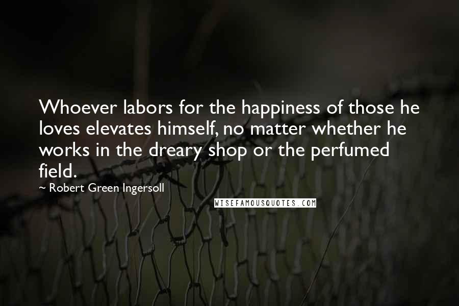 Robert Green Ingersoll Quotes: Whoever labors for the happiness of those he loves elevates himself, no matter whether he works in the dreary shop or the perfumed field.