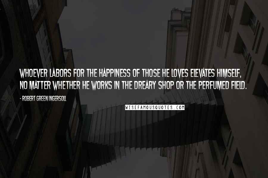 Robert Green Ingersoll Quotes: Whoever labors for the happiness of those he loves elevates himself, no matter whether he works in the dreary shop or the perfumed field.