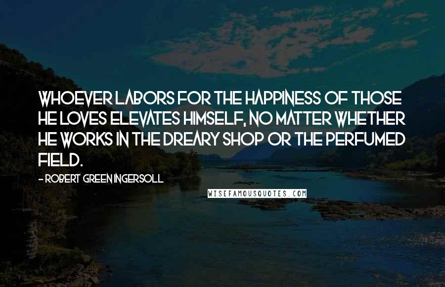 Robert Green Ingersoll Quotes: Whoever labors for the happiness of those he loves elevates himself, no matter whether he works in the dreary shop or the perfumed field.